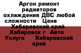 Аргон ремонт радиаторов охлаждения ДВС любой сложности › Цена ­ 500 - Хабаровский край, Хабаровск г. Авто » Услуги   . Хабаровский край